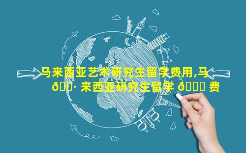 马来西亚艺术研究生留学费用,马 🌷 来西亚研究生留学 🐒 费用一年多少人民币